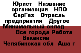 Юрист › Название организации ­ НПО СарГаз › Отрасль предприятия ­ Другое › Минимальный оклад ­ 15 000 - Все города Работа » Вакансии   . Челябинская обл.,Аша г.